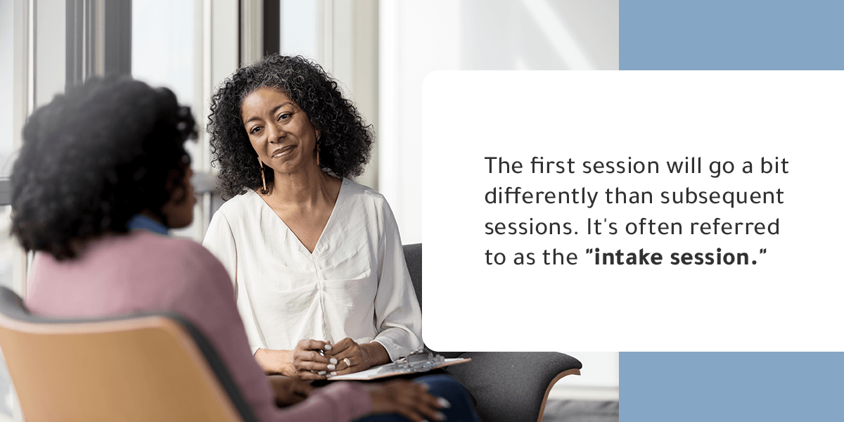 The first therapy session will go a bit different than subsequent sessions. It's often referred to as the "intake session."